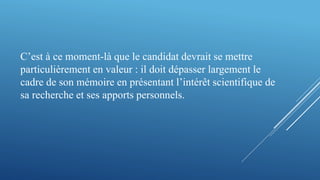 C’est à ce moment-là que le candidat devrait se mettre
particulièrement en valeur : il doit dépasser largement le
cadre de son mémoire en présentant l’intérêt scientifique de
sa recherche et ses apports personnels.
 