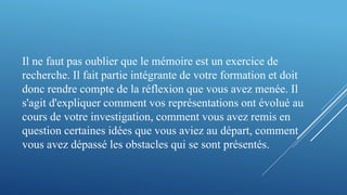 Il ne faut pas oublier que le mémoire est un exercice de
recherche. Il fait partie intégrante de votre formation et doit
donc rendre compte de la réflexion que vous avez menée. Il
s'agit d'expliquer comment vos représentations ont évolué au
cours de votre investigation, comment vous avez remis en
question certaines idées que vous aviez au départ, comment
vous avez dépassé les obstacles qui se sont présentés.
 