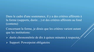 Dans le cadre d'une soutenance, il y a des critères afférents à
la forme (supports, durée…) et des critères afférents au fond
(contenu)
Concernant la forme, je dirais que les critères varient autant
que les institutions:
 durée chronométrée de dix à quinze minutes à respecter,
 Support: Powerpoint obligatoire
 
