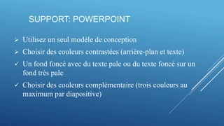 SUPPORT: POWERPOINT
 Utilisez un seul modèle de conception
 Choisir des couleurs contrastées (arrière-plan et texte)
 Un fond foncé avec du texte pale ou du texte foncé sur un
fond très pale
 Choisir des couleurs complémentaire (trois couleurs au
maximum par diapositive)
 