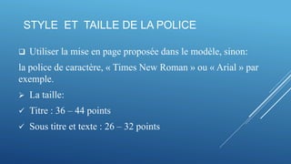 STYLE ET TAILLE DE LA POLICE
 Utiliser la mise en page proposée dans le modèle, sinon:
la police de caractère, « Times New Roman » ou « Arial » par
exemple.
 La taille:
 Titre : 36 – 44 points
 Sous titre et texte : 26 – 32 points
 
