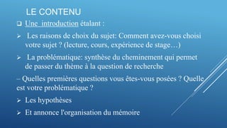 LE CONTENU
 Une introduction étalant :
 Les raisons de choix du sujet: Comment avez-vous choisi
votre sujet ? (lecture, cours, expérience de stage…)
 La problématique: synthèse du cheminement qui permet
de passer du thème à la question de recherche
– Quelles premières questions vous êtes-vous posées ? Quelle
est votre problématique ?
 Les hypothèses
 Et annonce l'organisation du mémoire
 