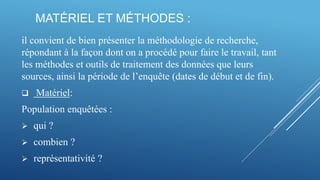 MATÉRIEL ET MÉTHODES :
il convient de bien présenter la méthodologie de recherche,
répondant à la façon dont on a procédé pour faire le travail, tant
les méthodes et outils de traitement des données que leurs
sources, ainsi la période de l’enquête (dates de début et de fin).
 Matériel:
Population enquêtées :
 qui ?
 combien ?
 représentativité ?
 