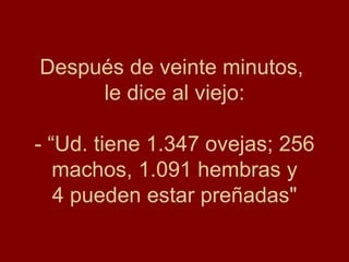 Después de veinte minutos,  le dice al viejo: - “Ud. tiene 1.347 ovejas; 256 machos, 1.091 hembras y 4 pueden estar preñadas" 