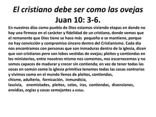 El cristiano debe ser como las ovejas
Juan 10: 3-6.
En nuestros días como pueblo de Dios estamos viviendo etapas en donde no
hay una firmeza en el carácter y fidelidad de un cristiano, donde vemos que
el remanente que Dios tiene se hace más pequeño o se mantiene, porque
no hay convicción y compromiso sincero dentro del Cristianismo. Cada día
nos encontramos con personas que son inmaduras dentro de la iglesia, dicen
que son cristianos pero son lobos vestidas de ovejas; pleitos y contiendas en
los ministerios, entre nosotros mismo nos comemos, nos escarnecemos y no
somos capaces de madurar y crecer sin contienda; en vez de tener todas las
cosas en común como la iglesia primitiva tenemos todas las cosas contrarias
y vivimos como en el mundo llenos de pleitos, contiendas,
chisme, adulterio, fornicación, inmundicia,
lascivia, enemistades, pleitos, celos, iras, contiendas, disensiones,
envidias, orgías y cosas semejantes a estas.
 