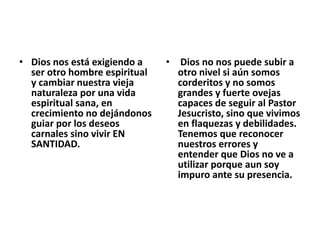 • Dios nos está exigiendo a
ser otro hombre espiritual
y cambiar nuestra vieja
naturaleza por una vida
espiritual sana, en
crecimiento no dejándonos
guiar por los deseos
carnales sino vivir EN
SANTIDAD.
• Dios no nos puede subir a
otro nivel si aún somos
corderitos y no somos
grandes y fuerte ovejas
capaces de seguir al Pastor
Jesucristo, sino que vivimos
en flaquezas y debilidades.
Tenemos que reconocer
nuestros errores y
entender que Dios no ve a
utilizar porque aun soy
impuro ante su presencia.
 