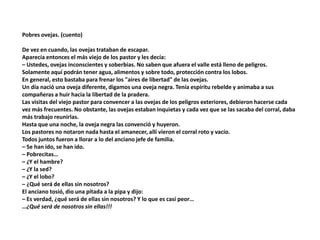 Pobres ovejas. (cuento)
De vez en cuando, las ovejas trataban de escapar.
Aparecía entonces el más viejo de los pastor y les decía:
– Ustedes, ovejas inconscientes y soberbias. No saben que afuera el valle está lleno de peligros.
Solamente aquí podrán tener agua, alimentos y sobre todo, protección contra los lobos.
En general, esto bastaba para frenar los "aires de libertad" de las ovejas.
Un día nació una oveja diferente, digamos una oveja negra. Tenía espíritu rebelde y animaba a sus
compañeras a huir hacia la libertad de la pradera.
Las visitas del viejo pastor para convencer a las ovejas de los peligros exteriores, debieron hacerse cada
vez más frecuentes. No obstante, las ovejas estaban inquietas y cada vez que se las sacaba del corral, daba
más trabajo reunirlas.
Hasta que una noche, la oveja negra las convenció y huyeron.
Los pastores no notaron nada hasta el amanecer, allí vieron el corral roto y vacío.
Todos juntos fueron a llorar a lo del anciano jefe de familia.
– Se han ido, se han ido.
– Pobrecitas…
– ¿Y el hambre?
– ¿Y la sed?
– ¿Y el lobo?
– ¿Qué será de ellas sin nosotros?
El anciano tosió, dio una pitada a la pipa y dijo:
– Es verdad, ¿qué será de ellas sin nosotros? Y lo que es casi peor…
…¿Qué será de nosotros sin ellas!!!
 