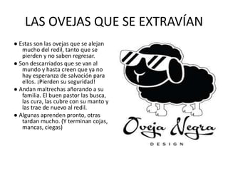 LAS OVEJAS QUE SE EXTRAVÍAN
● Estas son las ovejas que se alejan
mucho del redil, tanto que se
pierden y no saben regresar.
● Son descarriados que se van al
mundo y hasta creen que ya no
hay esperanza de salvación para
ellos. ¡Pierden su seguridad!
● Andan maltrechas añorando a su
familia. El buen pastor las busca,
las cura, las cubre con su manto y
las trae de nuevo al redil.
● Algunas aprenden pronto, otras
tardan mucho. (Y terminan cojas,
mancas, ciegas)
 