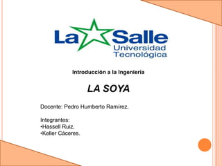 Introducción a la Ingeniería


                   LA SOYA
Docente: Pedro Humberto Ramírez.

Integrantes:
•Hassell Ruiz.
•Keller Cáceres.
 