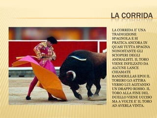 LA CORRIDA
LA CORRIDA E’ UNA
TRADIOZIONE
SPAGNOLA E SI
PRATICA ANCORA IN
QUASI TUTTA SPAGNA
NONOSTANTE GLI
SCIOPERI DEGLI
ANIMALISTI. IL TORO
VIENE INFILZATO DA
ALCUNE LANCE
CHIAMATE
BANDERILLAS EPOI IL
TORERO LO ATTIRA
VERSO LUI AGITANDO
UN DRAPPO ROSSO. IL
TORO ALLA FINE DEL
DUELLO VIENE UCCISO
MA A VOLTE E’ IL TORO
AD AVERLA VINTA.
 