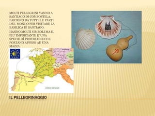 IL PELLEGRINAGGIO
MOLTI PELLEGRINI VANNO A
SANTIAGO DI COMPOSTELA.
PARTONO DA TUTTE LE PARTI
DEL MONDO PER VISITARE LA
BASILICA DÌ SANTIAGO.
HANNO MOLTI SIMBOLI MA IL
PIU’ IMPORTANTE E’ UNA
SPECIE DÌ PROVOLONE CHE
PORTANO APPESO AD UNA
MAZZA.
 