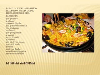 LA PAELLA VALENCIANA
LA PAELLA E’ UN PIATTO TIPICO
SPAGNOLO A BASE DÌ CARNE,
PESCE, VERDURE E RISO.
LA RICETTA:
300 gr di riso
2 salsicce
3 coscette di pollo
100 gr di lonza di maiale
300 gr di cozze
2 calamari
300 gr di gamberi
4 scampi
150 gr di piselli
2 peperoni
100 ml di vino bianco
500 ml di brodo
1 cipolla
1 spicchio d’aglio
1 cucchiaino di paprika
1 bustina di zafferano
 