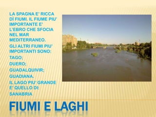 FIUMI E LAGHI
LA SPAGNA E’ RICCA
DÌ FIUMI. IL FIUME PIU’
IMPORTANTE E’
L’EBRO CHE SFOCIA
NEL MAR
MEDITERRANEO.
GLI ALTRI FIUMI PIU’
IMPORTANTI SONO:
TAGO;
DUERO;
GUADALQUIVIR;
GUADIANA.
IL LAGO PIU’ GRANDE
E’ QUELLO DI:
SANABRIA
 