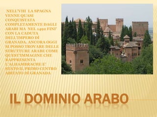 IL DOMINIO ARABO
NELL’VIII LA SPAGNA
VENNE QUASI
CONQUISTATA
COMPLETAMENTE DAGLI
ARABI MA NEL 1492 FINI’
CON LA CADUTA
DELL’IMPERO DÌ
GRANADA. ANCORA OGGI
SI POSSO TROVARE DELLE
STRUTTURE ARABE COME
QUEST’IMMAGINE CHE
RAPPRESENTA
L’ALHAMBRACHE E’
STATO IL PRIMO CENTRO
ABITATO DÌ GRANADA
 