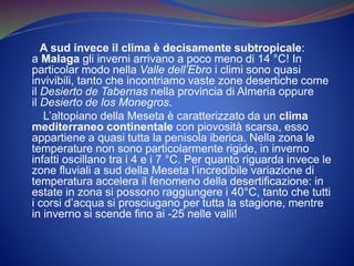 A sud invece il clima è decisamente subtropicale:
a Malaga gli inverni arrivano a poco meno di 14 °C! In
particolar modo nella Valle dell’Ebro i climi sono quasi
invivibili, tanto che incontriamo vaste zone desertiche come
il Desierto de Tabernas nella provincia di Almeria oppure
il Desierto de los Monegros.
L’altopiano della Meseta è caratterizzato da un clima
mediterraneo continentale con piovosità scarsa, esso
appartiene a quasi tutta la penisola iberica. Nella zona le
temperature non sono particolarmente rigide, in inverno
infatti oscillano tra i 4 e i 7 °C. Per quanto riguarda invece le
zone fluviali a sud della Meseta l’incredibile variazione di
temperatura accelera il fenomeno della desertificazione: in
estate in zona si possono raggiungere i 40°C, tanto che tutti
i corsi d’acqua si prosciugano per tutta la stagione, mentre
in inverno si scende fino ai -25 nelle valli!
 