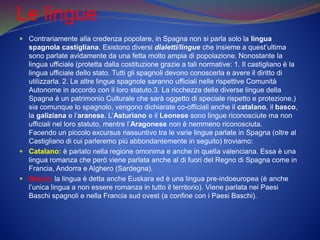 Le lingue
 Contrariamente alla credenza popolare, in Spagna non si parla solo la lingua
spagnola castigliana. Esistono diversi dialetti/lingue che insieme a quest’ultima
sono parlate avidamente da una fetta molto ampia di popolazione. Nonostante la
lingua ufficiale (protetta dalla costituzione grazie a tali normative: 1. Il castigliano è la
lingua ufficiale dello stato. Tutti gli spagnoli devono conoscerla e avere il diritto di
utilizzarla. 2. Le altre lingue spagnole saranno ufficiali nelle rispettive Comunità
Autonome in accordo con il loro statuto.3. La ricchezza delle diverse lingue della
Spagna è un patrimonio Culturale che sarà oggetto di speciale rispetto e protezione.)
sia comunque lo spagnolo, vengono dichiarate co-officiali anche il catalano, il basco,
la galiziana e l’aranese. L’Asturiano e il Leonese sono lingue riconosciute ma non
ufficiali nel loro statuto, mentre l’Aragonese non è nemmeno riconosciuta.
Facendo un piccolo excursus riassuntivo tra le varie lingue parlate in Spagna (oltre al
Castigliano di cui parleremo più abbondantemente in seguito) troviamo:
 Catalano: è parlato nella regione omonima e anche in quella valenciana. Essa è una
lingua romanza che però viene parlata anche al di fuori del Regno di Spagna come in
Francia, Andorra e Alghero (Sardegna).
 Basco: la lingua è detta anche Euskara ed è una lingua pre-indoeuropea (è anche
l’unica lingua a non essere romanza in tutto il territorio). Viene parlata nei Paesi
Baschi spagnoli e nella Francia sud ovest (a confine con i Paesi Baschi).
 