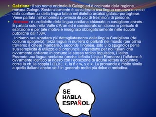  Galiziana: il suo nome originale è Galego ed è originaria della regione
romana Galego. Sostanzialmente è considerata una lingua romanza e nasce
dalla confluenza della lingua latina nel dialetto arcaico galaico-portoghese.
Viene parlata nell’omonima provincia da più di tre milioni di persone.
 Aranese: è un dialetto della lingua occitana chiamato in castigliano aranés.
È parlato solo nella Valle d’Aran ed è considerato un idioma in pericolo di
estinzione e per tale motivo è insegnato obbligatoriamente nelle scuole
pubbliche dal 1084.
Iniziamo ora a parlare più dettagliatamente della lingua Castigliana (del
comune spagnolo), terza lingua in numero di parlanti nel mondo (per primo
troviamo il cinese mandarino, secondo l’inglese, solo 3 lo spagnolo) per la
sua semplicità di utilizzo e di pronuncia, soprattutto per noi italiani che
ovviamente abbiamo in comune la stessa radice linguistica, il latino.
Essendo una lingua neolatina (anche definita Lingua Romanza) l’alfabeto è
ovviamente identico al nostro con l’eccezione di alcune lettere aggiuntive
come la ch, la doppia l (ll),la j, k, la ñ e w, y e x. La pronuncia è molto simile
a quella italiana anche se è in generale molto più dolce e melodica.
 