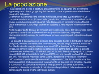 La popolazione
La popolazione iberica è costituita prevalentemente da spagnoli che ovviamente
appartengono a diversi gruppi linguistici ed etnici come si può notare dalla divisione
geografica del paese.
Gli stranieri ovviamente sono in netta minoranza, sono circa 5,2 milioni su 46. Le
comunità straniere sono più vivaci nelle grandi città, ovviamente sono residenti molti
gruppi etnici diversi da quelli spagnoli nella Catalogna, in particolar modo a Madrid
(dove si stabilisce il 20% degli stranieri di Spagna), e nella regione Valenciana con un
15%.
Nella maggior parte dei casi gli immigrati provengono dai paesi dell’est-europeo (sono
soprattutto rumeni) ma anche nord-africani (moltissimi arrivano nel paese
clandestinamente) e alcuni da quelli latinoamericani, avvantaggiati dalla stessa lingua
parlata.
La densità di popolazione nel territorio della penisola iberica è distribuito in maniera
diseguale, è chiaro che nelle zone più sviluppate, oppure lungo le coste e le valli dei
fiumi la densità sia maggiore (supera persino i 300 abitanti per km²), al contrario
invece, nei territori ostici della Meseta (altopiano al centro della Spagna) la densità
può scendere anche sotto i 25 abitanti per km². In tutto il territorio spagnolo si contano
circa 46.063.511 abitanti (stime dell’anno 2008) con una densità media di 90 abitanti
per km². Nelle grandi metropoli come Madrid, Barcellona e Valencia il fenomeno
dell’urbanizzazione tende a far crescere il conglomerato cittadino in maniera caotica,
facendo nascere anche problemi di inquinamento sia acustico che climatico. Il paese
è suddiviso in 17 comunità autonome e tutte godono di una certa autonomia,
soprattutto di carattere culturale, è quindi ovvio che gli abitanti delle varie comunità si
sentano parte di una propria individuale cultura.
 