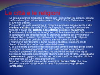 Le città e le religioni
La città più grande di Spagna è Madrid con i suoi 3.232.463 abitanti, seguita
da Barcellona (in continuo sviluppo) con 1.595.110 e da Valencia con meno
di 800 mila cittadini.
Per quanto riguarda la religione, in Spagna è praticato maggiormente il rito
cristiano cattolico da circa il 76% degli spagnoli, mentre la percentuale
restante è divisa tra i cristiani non cattolici, gli atei e i musulmani.
Nonostante la tradizione per la religione cattolica sia molto forte ultimamente
la popolazione sta abbandonando la credenza cattolica per avvicinarsi a
quella di libero pensiero. Completamente in disaccordo con la religione
cattolica le decisioni politiche riguardo al matrimonio. Instaurato
il matrimonio Gay (durante il primo governo Zapatero) i rapporti con la
chiesa di Roma si sono incrinati irrimediabilmente.
Al di là del libero pensiero e del cattolicesimo sembra prendere piede anche
la religione musulmana portata non solo dalle popolazioni arabe che
invasero il paese nell’alto medioevo, ma anche dai moltissimi immigrati
provenienti dall’africa settentrionale alla fine degli anni novanta. La religione
musulmana è oggigiorno quindi la seconda comunità dopo quella cattolica
ed è praticata dal 2.5% della popolazione.
Seguono i numeri dell’islam anche le religioni Hindu e Sikhs che però
contano circa lo 0.3% dei fedeli. In netta minoranza sono gli ebrei e
i protestanti .
 