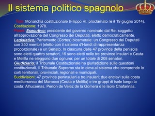 Il sistema politico spagnolo
Tipo: Monarchia costituzionale (Filippo VI, proclamato re il 19 giugno 2014).
Costituzione: 1978.
Poteri: Esecutivo: presidente del governo nominato dal Re, soggetto
all'approvazione del Congresso dei Deputati, eletto democraticamente.
Legislativo: Parlamento (Cortes) bicamerale: un Congresso dei Deputati
con 350 membri (eletto con il sistema d'Hondt di rappresentanza
proporzionale) e un Senato. In ciascuna delle 47 province della penisola
sono eletti quattro senatori, 16 sono eletti nelle tre province insulari e Ceuta
e Melilla ne eleggono due ognuna; per un totale di 208 senatori.
Giudiziario: il Tribunale Costituzionale ha giurisdizione sulle questioni
costituzionali. Il Tribunale Supremo sta in cima al sistema che comprende le
corti territoriali, provinciali, regionali e municipali.
Suddivisioni: 47 province peninsulari e tre insulari; due enclavi sulla costa
mediterranea del Marocco (Ceuta e Melilla) e tre gruppi di isole lungo la
costa: Alhucemas, Penon de Velez de la Gomera e le Isole Chafarinas.
 