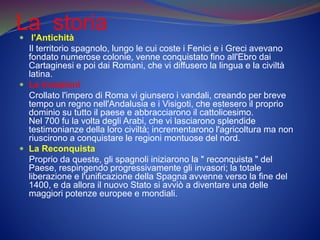 La storia l'Antichità
Il territorio spagnolo, lungo le cui coste i Fenici e i Greci avevano
fondato numerose colonie, venne conquistato fino all'Ebro dai
Cartaginesi e poi dai Romani, che vi diffusero la lingua e la civiltà
latina.
 Le invasioni
Crollato l'impero di Roma vi giunsero i vandali, creando per breve
tempo un regno nell'Andalusia e i Visigoti, che estesero il proprio
dominio su tutto il paese e abbracciarono il cattolicesimo.
Nel 700 fu la volta degli Arabi, che vi lasciarono splendide
testimonianze della loro civiltà; incrementarono l'agricoltura ma non
riuscirono a conquistare le regioni montuose del nord.
 La Reconquista
Proprio da queste, gli spagnoli iniziarono la " reconquista " del
Paese, respingendo progressivamente gli invasori; la totale
liberazione e l'unificazione della Spagna avvenne verso la fine del
1400, e da allora il nuovo Stato si avviò a diventare una delle
maggiori potenze europee e mondiali.
 