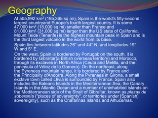 Geography
At 505,992 km2 (195,365 sq mi), Spain is the world's fifty-second
largest countryand Europe's fourth largest country. It is some
47,000 km2 (18,000 sq mi) smaller than France and
81,000 km2 (31,000 sq mi) larger than the US state of California.
Mount Teide (Tenerife) is the highest mountain peak in Spain and is
the third largest volcano in the world from its base.
Spain lies between latitudes 26° and 44° N, and longitudes 19°
W and 5° E.
On the west, Spain is bordered by Portugal; on the south, it is
bordered by Gibraltar(a British overseas territory) and Morocco,
through its exclaves in North Africa (Ceuta and Melilla, and the
peninsula of Vélez de la Gomera). On the northeast, along
the Pyrenees mountain range, it is bordered by France and
the Principality ofAndorra. Along the Pyrenees in Girona, a small
exclave town called Llívia is surrounded by France. Spain also
includes the Balearic Islands in the Mediterranean Sea, the Canary
Islands in the Atlantic Ocean and a number of uninhabited islands on
the Mediterranean side of the Strait of Gibraltar, known as plazas de
soberanía ("places of sovereignty", or territories under [Spanish]
sovereignty), such as the Chafarinas Islands and Alhucemas.
 