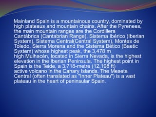 Mainland Spain is a mountainous country, dominated by
high plateaus and mountain chains. After the Pyrenees,
the main mountain ranges are the Cordillera
Cantábrica (Cantabrian Range), Sistema Ibérico (Iberian
System), Sistema Central(Central System), Montes de
Toledo, Sierra Morena and the Sistema Bético (Baetic
System) whose highest peak, the 3,478 m
high Mulhacén, located in Sierra Nevada, is the highest
elevation in the Iberian Peninsula. The highest point in
Spain is the Teide, a 3,718-metre (12,198 ft)
active volcano in the Canary Islands. The Meseta
Central (often translated as "Inner Plateau") is a vast
plateau in the heart of peninsular Spain.
 