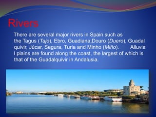 Rivers
There are several major rivers in Spain such as
the Tagus (Tajo), Ebro, Guadiana,Douro (Duero), Guadal
quivir, Júcar, Segura, Turia and Minho (Miño). Alluvia
l plains are found along the coast, the largest of which is
that of the Guadalquivir in Andalusia.
 