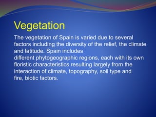 Vegetation
The vegetation of Spain is varied due to several
factors including the diversity of the relief, the climate
and latitude. Spain includes
different phytogeographic regions, each with its own
floristic characteristics resulting largely from the
interaction of climate, topography, soil type and
fire, biotic factors.
 