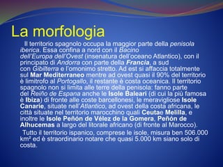 La morfologia
Il territorio spagnolo occupa la maggior parte della penisola
iberica. Essa confina a nord con il Bacino
dell’Europa dell’Ovest (insenatura dell’oceano Atlantico), con il
principato di Andorra con parte della Francia, a sud
con Gibilterra e l’omonimo stretto. Ad est si affaccia totalmente
sul Mar Mediterraneo mentre ad ovest quasi il 90% del territorio
è limitrofo al Portogallo, il restante è costa oceanica. Il territorio
spagnolo non si limita alle terre della penisola: fanno parte
del Reiño de Espana anche le Isole Baleari (di cui la più famosa
è Ibiza) di fronte alle coste barcellonesi, le meravigliose Isole
Canarie, situate nell’Atlantico, ad ovest della costa africana, le
città situate nel territorio marocchino quali Ceutae Melilla, e
inoltre le Isole Peñón de Vélez de la Gomera, Peñón de
Alhucemas a largo del litorale africano (di fronte al Marocco).
Tutto il territorio ispanico, comprese le isole, misura ben 506.000
km² ed è straordinario notare che quasi 5.000 km siano solo di
costa.
 