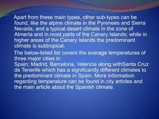 Apart from these main types, other sub-types can be
found, like the alpine climate in the Pyrenees and Sierra
Nevada, and a typical desert climate in the zone of
Almería and in most parts of the Canary Islands; while in
higher areas of the Canary Islands the predominant
climate is subtropical.
The below-listed list covers the average temperatures of
three major cities in
Spain; Madrid, Barcelona, Valencia along withSanta Cruz
de Tenerife which has a significantly different climates to
the predominant climate in Spain. More information
regarding temperature can be found in city articles and
the main article about the Spanish climate.
 