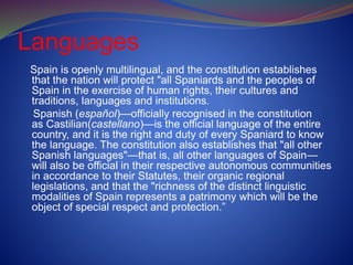 Languages
Spain is openly multilingual, and the constitution establishes
that the nation will protect "all Spaniards and the peoples of
Spain in the exercise of human rights, their cultures and
traditions, languages and institutions.
Spanish (español)—officially recognised in the constitution
as Castilian(castellano)—is the official language of the entire
country, and it is the right and duty of every Spaniard to know
the language. The constitution also establishes that "all other
Spanish languages"—that is, all other languages of Spain—
will also be official in their respective autonomous communities
in accordance to their Statutes, their organic regional
legislations, and that the "richness of the distinct linguistic
modalities of Spain represents a patrimony which will be the
object of special respect and protection.”
 