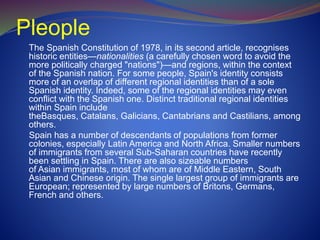 Pleople
The Spanish Constitution of 1978, in its second article, recognises
historic entities—nationalities (a carefully chosen word to avoid the
more politically charged "nations")—and regions, within the context
of the Spanish nation. For some people, Spain's identity consists
more of an overlap of different regional identities than of a sole
Spanish identity. Indeed, some of the regional identities may even
conflict with the Spanish one. Distinct traditional regional identities
within Spain include
theBasques, Catalans, Galicians, Cantabrians and Castilians, among
others.
Spain has a number of descendants of populations from former
colonies, especially Latin America and North Africa. Smaller numbers
of immigrants from several Sub-Saharan countries have recently
been settling in Spain. There are also sizeable numbers
of Asian immigrants, most of whom are of Middle Eastern, South
Asian and Chinese origin. The single largest group of immigrants are
European; represented by large numbers of Britons, Germans,
French and others.
 