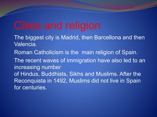 Cities and religion
The biggest city is Madrid, then Barcellona and then
Valencia.
Roman Catholicism is the main religion of Spain.
The recent waves of immigration have also led to an
increasing number
of Hindus, Buddhists, Sikhs and Muslims. After the
Reconquista in 1492, Muslims did not live in Spain
for centuries.
 