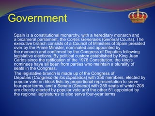 Government
Spain is a constitutional monarchy, with a hereditary monarch and
a bicameral parliament, the Cortes Generales (General Courts). The
executive branch consists of a Council of Ministers of Spain presided
over by the Prime Minister, nominated and appointed by
the monarch and confirmed by the Congress of Deputies following
legislative elections. By political custom established by King Juan
Carlos since the ratification of the 1978 Constitution, the king's
nominees have all been from parties who maintain a plurality of
seats in the Congress.
The legislative branch is made up of the Congress of
Deputies (Congreso de los Diputados) with 350 members, elected by
popular vote on block lists by proportional representation to serve
four-year terms, and a Senate (Senado) with 259 seats of which 208
are directly elected by popular vote and the other 51 appointed by
the regional legislatures to also serve four-year terms.
 