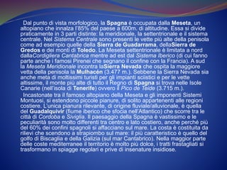 Dal punto di vista morfologico, la Spagna è occupata dalla Meseta, un
altopiano che innalza l’85% del paese a 600m. di altitudine. Essa si divide
praticamente in 3 parti distinte: la meridionale, la settentrionale e il sistema
centrale. Nel Sistema Centrale sono presenti le vette più alte della penisola
come ad esempio quelle della Sierra de Guadarrama, dellaSierra de
Gredos e dei monti di Toledo. La Meseta settentrionale è limitata a nord
dallaCordigliera Cantabrica mentre ad est dal Sistema Iberico (di cui fanno
parte anche i famosi Pirenei che segnano il confine con la Francia). A sud
la Meseta Meridionale incontra laSierra Nevada che ospita la maggiore
vetta della penisola la Mulhacén (3.477 m.). Sebbene la Sierra Nevada sia
anche meta di moltissimi turisti per gli impianti sciistici e per le vette
altissime, il monte più alte di tutto il Regno di Spagna si trova nelle Isole
Canarie (nell’isola di Tenerife) ovvero il Pico de Teide (3.715 m.).
Incastonate tra il famoso altopiano della Meseta e gli imponenti Sistemi
Montuosi, si estendono piccole pianure, di solito appartenenti alle regioni
costiere. L’unica pianura rilevante, di origine fluviale/alluvionale, è quella
del Guadalquivir (fiume iberico che sfocia nell’Atlantico) che scorre tra le
città di Cordoba e Siviglia. Il paesaggio della Spagna è vastissimo e le
peculiarità sono molto differenti tra centro e lato costiero, anche perché più
del 60% dei confini spagnoli si affacciano sul mare. La costa è costituita da
rilievi che scendono a strapiombo sul mare: il più caratteristico è quello del
golfo di Biscaglia e della Galizia (sul mar Cantabrico). Nella maggior parte
delle coste mediterranee il territorio è molto più dolce, i tratti frastagliati si
trasformano in spiagge regolari e prive di insenature insidiose.
 