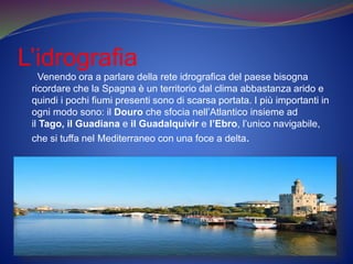 L’idrografia
Venendo ora a parlare della rete idrografica del paese bisogna
ricordare che la Spagna è un territorio dal clima abbastanza arido e
quindi i pochi fiumi presenti sono di scarsa portata. I più importanti in
ogni modo sono: il Douro che sfocia nell’Atlantico insieme ad
il Tago, il Guadiana e il Guadalquivir e l’Ebro, l’unico navigabile,
che si tuffa nel Mediterraneo con una foce a delta.
 