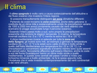 Il clima
Il clima spagnolo è molto vario a causa sostanzialmente dell’altitudine e
dei flussi oceanici che invadono l’intera regione.
Si possono tranquillamente distinguere sei zone climatiche differenti:
Partendo da ovest troviamo la zona oceanica, anche detta galiziana: è
costituita da un clima mite e sostanzialmente umido (le precipitazioni variano
da 1000 a 2500 mm annui) ovviamente causato dai venti atlantici che
scaricano le piogge accumulate lungo il percorso oceanico.
Essendo l’intero paese molto a sud, sono proprio le precipitazioni
oceaniche che rendono le stagioni temperate. In inverno, le temperature
invernali oscillano tra i 5 e i 10 °C mentre le estive tra i 18 e i 20 °C.
Il clima mediterraneo invece si estende per tutta la zona est
della Spagna: gli inverni sono miti, ad esempio a gennaio le temperature
oscillano tra i 7 e i 13 °C e le estati sono calde (il clima è molto simile a
quello dell’Italia Mediterranea con temperature tra i 22 e i 28 °C). Le
precipitazioni si concentrano soprattutto d’inverno mentre sono quasi assenti
nei periodi estivi. Nonostante affaccino sull’oceano Atlantico, anche le coste
a sud del fiume Guadalquivir hanno un clima molto simile a quello
mediterraneo. In queste zone centrali del paese l’aridità si rivela una
fortissima minaccia a livello ambientale: ne fa le spese appunto tutta
l’Andalusia che si vede investita contemporaneamente dai venti continentali
e dai venti africani.
 