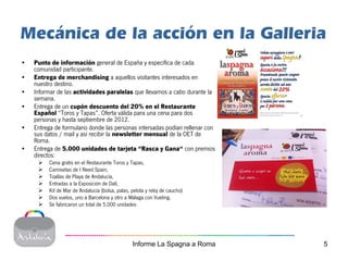 Mecánica de la acción en la Galleria
•   Punto de información general de España y específica de cada
    comunidad participante.
•   Entrega de merchandising a aquellos visitantes interesados en
    nuestro destino.
•   Informar de las actividades paralelas que llevamos a cabo durante la
    semana.
•   Entrega de un cupón descuento del 20% en el Restaurante
    Español “Toros y Tapas”. Oferta válida para una cena para dos
    personas y hasta septiembre de 2012.
•   Entrega de formulario donde las personas intersadas podían rellenar con
    sus datos / mail y así recibir la newsletter mensual de la OET de
    Roma.
•   Entrega de 5.000 unidades de tarjeta “Rasca y Gana“ con premios
    directos:
         Cena gratis en el Restaurante Toros y Tapas,
         Camisetas de I Need Spain,
         Toallas de Playa de Andalucía,
         Entradas a la Exposición de Dalí,
         Kit de Mar de Andalucía (bolsa, palas, pelota y reloj de caucho)
         Dos vuelos, uno a Barcelona y otro a Málaga con Vueling.
         Se fabricaron un total de 5.000 unidades




                                                Informe La Spagna a Roma      5
 