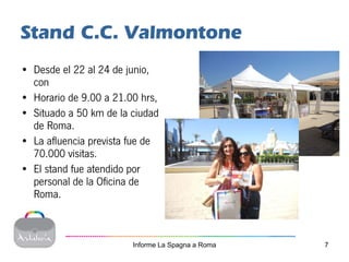 Stand C.C. Valmontone
• Desde el 22 al 24 de junio,
  con
• Horario de 9.00 a 21.00 hrs,
• Situado a 50 km de la ciudad
  de Roma.
• La afluencia prevista fue de
  70.000 visitas.
• El stand fue atendido por
  personal de la Oficina de
  Roma.



                        Informe La Spagna a Roma   7
 