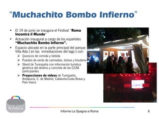 “Muchachito Bombo Infierno”
• El 19 de junio se inaugura el Festival “Roma
  Incontra il Mundo“
• Actuación inaugural a cargo de los españoles
  “Muchachito Bombo Infierno”.
• Espacio ubicado en la parte principal del parque
  Villa Ada ( en las inmediaciones del lago ) con:
        Quioscos de comida y bebida
        Puestos de venta de camisetas, bolsos y bisuteria
        Stand de Turespaña con información turística
        genérica del destino y concreta de las CCAA
        participantes
        Proyecciones de vídeos de Turespaña,
        Andalucía, C. de Madrid, Cataluña-Costa Brava y
        País Vasco




                                     Informe La Spagna a Roma   8
 