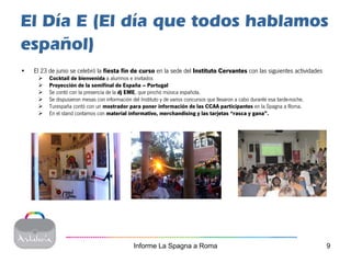 El Día E (El día que todos hablamos
español)
•   El 23 de junio se celebró la fiesta fin de curso en la sede del Instituto Cervantes con las siguientes actividades
          Cocktail de bienvenida a alumnos e invitados
          Proyección de la semifinal de España – Portugal
          Se contó con la presencia de la dj EME, que pinchó música española.
          Se dispusieron mesas con información del Instituto y de varios concursos que llevaron a cabo durante esa tarde-noche.
          Turespaña contó con un mostrador para poner información de las CCAA participantes en la Spagna a Roma.
          En el stand contamos con material informativo, merchandising y las tarjetas “rasca y gana”.




                                                Informe La Spagna a Roma                                                          9
 