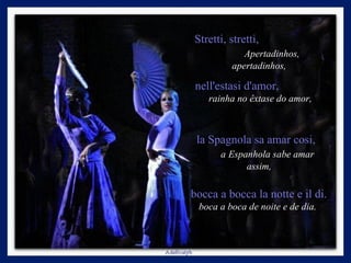 Stretti, stretti,  Apertadinhos, apertadinhos,   nell'estasi d'amor,  rainha no êxtase do amor, la Spagnola sa amar cosi,  a   Espanhola sabe amar assim,   bocca a bocca la notte e il di.  boca a boca de noite e de dia.  