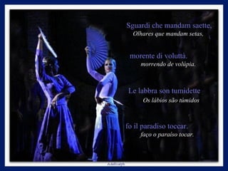 Sguardi che mandam saette,  Olhares que mandam setas,  morente di voluttà.  morrendo de volúpia.  Le labbra son tumidette  Os lábios são túmidos   fo il paradiso toccar.  faço o paraíso tocar.  