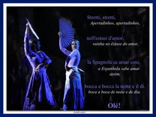 Stretti, stretti,  Apertadinhos, apertadinhos,   nell'estasi d'amor,  rainha no êxtase do amor, la Spagnola sa amar cosi,  a   Espanhola sabe amar assim,   bocca a bocca la notte e il di.  boca a boca de noite e de dia.  Olé!  