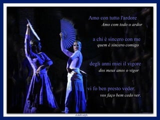 Amo con tutto l'ardore  Amo com todo o ardor a chi è sincero con me  quem é sincero comigo  degli anni miei il vigore  dos meus anos o vigor   vi fo ben presto veder.  vos   faço bem cedo ver. 