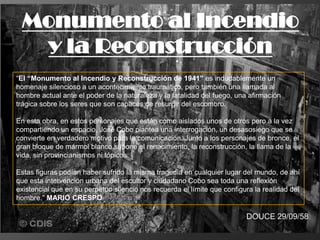 “El “Monumento al Incendio y Reconstrucción de 1941” es indudablemente un
homenaje silencioso a un acontecimiento traumático, pero también una llamada al
hombre actual ante el poder de la naturaleza y la fatalidad del fuego, una afirmación
trágica sobre los seres que son capaces de resurgir del escombro.
En esta obra, en estos personajes que están como aislados unos de otros pero a la vez
compartiendo un espacio, José Cobo plantea una interrogación, un desasosiego que se
convierte en verdadero motivo para la comunicación. Junto a los personajes de bronce, el
gran bloque de mármol blanco supone el renacimiento, la reconstrucción, la llama de la
vida, sin provincianismos ni tópicos.
Estas figuras podían haber sufrido la misma tragedia en cualquier lugar del mundo, de ahí
que esta intervención urbana del escultor y ciudadano Cobo sea toda una reflexión
existencial que en su perpetuo silencio nos recuerda el límite que configura la realidad del
hombre.” MARIO CRESPO
Monumento al Incendio
y la Reconstrucción
DOUCE 29/09/58
 