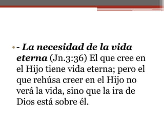 - La necesidad de la vida eterna (Jn.3:36) El que cree en el Hijo tiene vida eterna; pero el que rehúsa creer en el Hijo no verá la vida, sino que la ira de Dios está sobre él. 