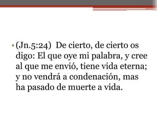 (Jn.5:24)  De cierto, de cierto os digo: El que oye mi palabra, y cree al que me envió, tiene vida eterna; y no vendrá a condenación, mas ha pasado de muerte a vida.                                                                          