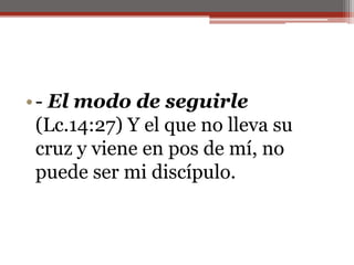 - El modo de seguirle (Lc.14:27) Y el que no lleva su cruz y viene en pos de mí, no puede ser mi discípulo. 
